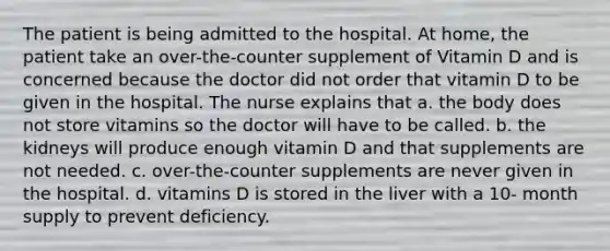 The patient is being admitted to the hospital. At home, the patient take an over-the-counter supplement of Vitamin D and is concerned because the doctor did not order that vitamin D to be given in the hospital. The nurse explains that a. the body does not store vitamins so the doctor will have to be called. b. the kidneys will produce enough vitamin D and that supplements are not needed. c. over-the-counter supplements are never given in the hospital. d. vitamins D is stored in the liver with a 10- month supply to prevent deficiency.