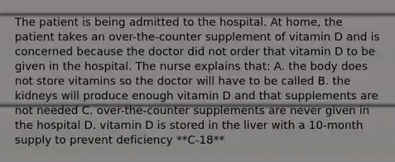 The patient is being admitted to the hospital. At home, the patient takes an over-the-counter supplement of vitamin D and is concerned because the doctor did not order that vitamin D to be given in the hospital. The nurse explains that: A. the body does not store vitamins so the doctor will have to be called B. the kidneys will produce enough vitamin D and that supplements are not needed C. over-the-counter supplements are never given in the hospital D. vitamin D is stored in the liver with a 10-month supply to prevent deficiency **C-18**