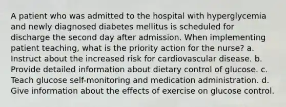 A patient who was admitted to the hospital with hyperglycemia and newly diagnosed diabetes mellitus is scheduled for discharge the second day after admission. When implementing patient teaching, what is the priority action for the nurse? a. Instruct about the increased risk for cardiovascular disease. b. Provide detailed information about dietary control of glucose. c. Teach glucose self-monitoring and medication administration. d. Give information about the effects of exercise on glucose control.