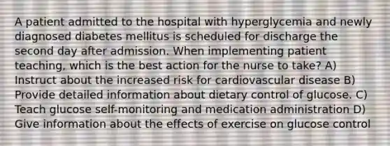 A patient admitted to the hospital with hyperglycemia and newly diagnosed diabetes mellitus is scheduled for discharge the second day after admission. When implementing patient teaching, which is the best action for the nurse to take? A) Instruct about the increased risk for cardiovascular disease B) Provide detailed information about dietary control of glucose. C) Teach glucose self-monitoring and medication administration D) Give information about the effects of exercise on glucose control