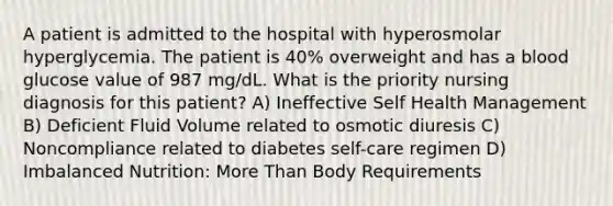 A patient is admitted to the hospital with hyperosmolar hyperglycemia. The patient is 40% overweight and has a blood glucose value of 987 mg/dL. What is the priority nursing diagnosis for this patient? A) Ineffective Self Health Management B) Deficient Fluid Volume related to osmotic diuresis C) Noncompliance related to diabetes self-care regimen D) Imbalanced Nutrition: More Than Body Requirements