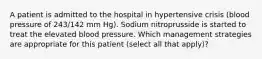 A patient is admitted to the hospital in hypertensive crisis (blood pressure of 243/142 mm Hg). Sodium nitroprusside is started to treat the elevated blood pressure. Which management strategies are appropriate for this patient (select all that apply)?