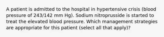 A patient is admitted to the hospital in hypertensive crisis (blood pressure of 243/142 mm Hg). Sodium nitroprusside is started to treat the elevated blood pressure. Which management strategies are appropriate for this patient (select all that apply)?