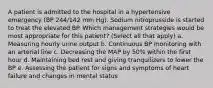 A patient is admitted to the hospital in a hypertensive emergency (BP 244/142 mm Hg). Sodium nitroprusside is started to treat the elevated BP. Which management strategies would be most appropriate for this patient? (Select all that apply) a. Measuring hourly urine output b. Continuous BP monitoring with an arterial line c. Decreasing the MAP by 50% within the first hour d. Maintaining bed rest and giving tranquilizers to lower the BP e. Assessing the patient for signs and symptoms of heart failure and changes in mental status