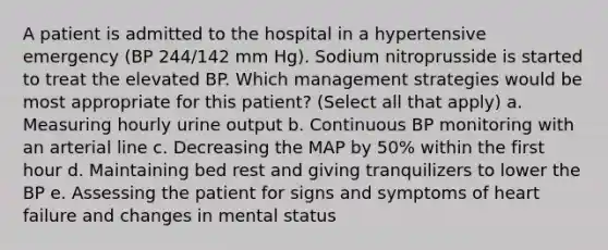 A patient is admitted to the hospital in a hypertensive emergency (BP 244/142 mm Hg). Sodium nitroprusside is started to treat the elevated BP. Which management strategies would be most appropriate for this patient? (Select all that apply) a. Measuring hourly urine output b. Continuous BP monitoring with an arterial line c. Decreasing the MAP by 50% within the first hour d. Maintaining bed rest and giving tranquilizers to lower the BP e. Assessing the patient for signs and symptoms of heart failure and changes in mental status