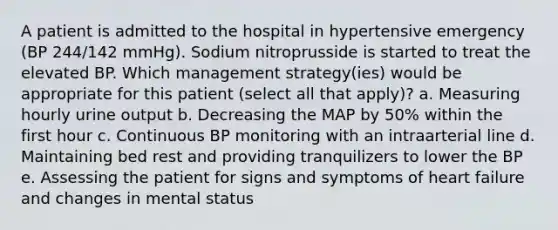 A patient is admitted to the hospital in hypertensive emergency (BP 244/142 mmHg). Sodium nitroprusside is started to treat the elevated BP. Which management strategy(ies) would be appropriate for this patient (select all that apply)? a. Measuring hourly urine output b. Decreasing the MAP by 50% within the first hour c. Continuous BP monitoring with an intraarterial line d. Maintaining bed rest and providing tranquilizers to lower the BP e. Assessing the patient for signs and symptoms of heart failure and changes in mental status