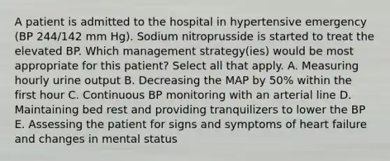 A patient is admitted to the hospital in hypertensive emergency (BP 244/142 mm Hg). Sodium nitroprusside is started to treat the elevated BP. Which management strategy(ies) would be most appropriate for this patient? Select all that apply. A. Measuring hourly urine output B. Decreasing the MAP by 50% within the first hour C. Continuous BP monitoring with an arterial line D. Maintaining bed rest and providing tranquilizers to lower the BP E. Assessing the patient for signs and symptoms of heart failure and changes in mental status