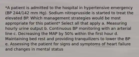 *A patient is admitted to the hospital in hypertensive emergency (BP 244/142 mm Hg). Sodium nitroprusside is started to treat the elevated BP. Which management strategies would be most appropriate for this patient* Select all that apply a. Measuring hourly urine output b. Continuous BP monitoring with an arterial line c. Decreasing the MAP by 50% within the first hour d. Maintaining bed rest and providing tranquilizers to lower the BP e. Assessing the patient for signs and symptoms of heart failure and changes in mental status