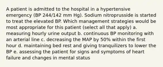 A patient is admitted to the hospital in a hypertensive emergency (BP 244/142 mm Hg). Sodium nitroprusside is started to treat the elevated BP. Which management strategies would be most appropriate for this patient (select all that apply) a. measuring hourly urine output b. continuous BP monitoring with an arterial line c. decreasing the MAP by 50% within the first hour d. maintaining bed rest and giving tranquilizers to lower the BP e. assessing the patient for signs and symptoms of heart failure and changes in mental status