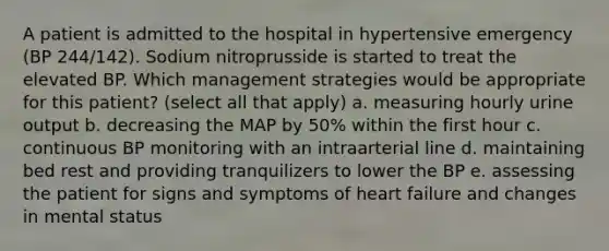 A patient is admitted to the hospital in hypertensive emergency (BP 244/142). Sodium nitroprusside is started to treat the elevated BP. Which management strategies would be appropriate for this patient? (select all that apply) a. measuring hourly urine output b. decreasing the MAP by 50% within the first hour c. continuous BP monitoring with an intraarterial line d. maintaining bed rest and providing tranquilizers to lower the BP e. assessing the patient for signs and symptoms of heart failure and changes in mental status