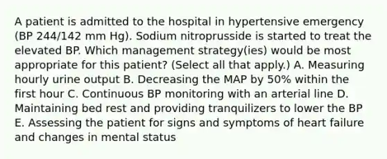 A patient is admitted to the hospital in hypertensive emergency (BP 244/142 mm Hg). Sodium nitroprusside is started to treat the elevated BP. Which management strategy(ies) would be most appropriate for this patient? (Select all that apply.) A. Measuring hourly urine output B. Decreasing the MAP by 50% within the first hour C. Continuous BP monitoring with an arterial line D. Maintaining bed rest and providing tranquilizers to lower the BP E. Assessing the patient for signs and symptoms of heart failure and changes in mental status