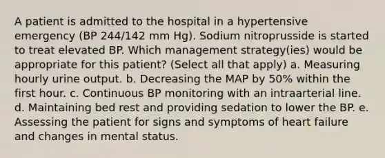 A patient is admitted to the hospital in a hypertensive emergency (BP 244/142 mm Hg). Sodium nitroprusside is started to treat elevated BP. Which management strategy(ies) would be appropriate for this patient? (Select all that apply) a. Measuring hourly urine output. b. Decreasing the MAP by 50% within the first hour. c. Continuous BP monitoring with an intraarterial line. d. Maintaining bed rest and providing sedation to lower the BP. e. Assessing the patient for signs and symptoms of heart failure and changes in mental status.