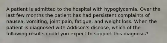 A patient is admitted to the hospital with hypoglycemia. Over the last few months the patient has had persistent complaints of nausea, vomiting, joint pain, fatigue, and weight loss. When the patient is diagnosed with Addison's disease, which of the following results could you expect to support this diagnosis?