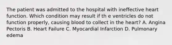 The patient was admitted to the hospital with ineffective heart function. Which condition may result if th e ventricles do not function properly, causing blood to collect in the heart? A. Angina Pectoris B. Heart Failure C. Myocardial Infarction D. Pulmonary edema