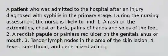 A patient who was admitted to the hospital after an injury diagnosed with syphilis in the primary stage. During the nursing assessment the nurse is likely to find: 1. A rash on the extremities, chest or back, palms of hands and soles of the feet. 2. A reddish papule or painless red ulcer on the genitals anus or mouth. 3. Tender lymph nodes in the area of the skin lesion. 4. Fever, sore throat, and generalized aching.