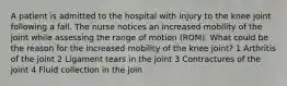 A patient is admitted to the hospital with injury to the knee joint following a fall. The nurse notices an increased mobility of the joint while assessing the range of motion (ROM). What could be the reason for the increased mobility of the knee joint? 1 Arthritis of the joint 2 Ligament tears in the joint 3 Contractures of the joint 4 Fluid collection in the join