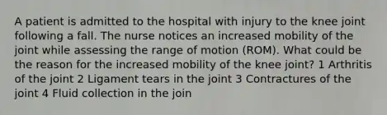 A patient is admitted to the hospital with injury to the knee joint following a fall. The nurse notices an increased mobility of the joint while assessing the range of motion (ROM). What could be the reason for the increased mobility of the knee joint? 1 Arthritis of the joint 2 Ligament tears in the joint 3 Contractures of the joint 4 Fluid collection in the join