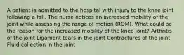 A patient is admitted to the hospital with injury to the knee joint following a fall. The nurse notices an increased mobility of the joint while assessing the range of motion (ROM). What could be the reason for the increased mobility of the knee joint? Arthritis of the joint Ligament tears in the joint Contractures of the joint Fluid collection in the joint