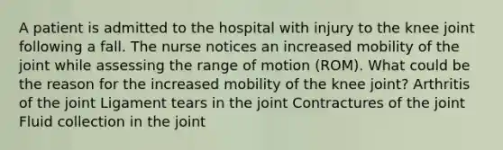 A patient is admitted to the hospital with injury to the knee joint following a fall. The nurse notices an increased mobility of the joint while assessing the range of motion (ROM). What could be the reason for the increased mobility of the knee joint? Arthritis of the joint Ligament tears in the joint Contractures of the joint Fluid collection in the joint