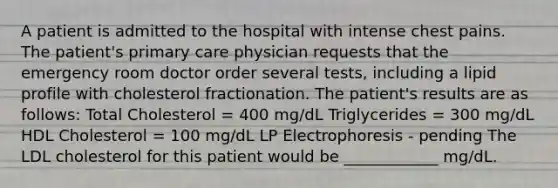 A patient is admitted to the hospital with intense chest pains. The patient's primary care physician requests that the emergency room doctor order several tests, including a lipid profile with cholesterol fractionation. The patient's results are as follows: Total Cholesterol = 400 mg/dL Triglycerides = 300 mg/dL HDL Cholesterol = 100 mg/dL LP Electrophoresis - pending The LDL cholesterol for this patient would be ____________ mg/dL.