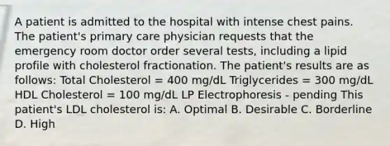 A patient is admitted to the hospital with intense chest pains. The patient's primary care physician requests that the emergency room doctor order several tests, including a lipid profile with cholesterol fractionation. The patient's results are as follows: Total Cholesterol = 400 mg/dL Triglycerides = 300 mg/dL HDL Cholesterol = 100 mg/dL LP Electrophoresis - pending This patient's LDL cholesterol is: A. Optimal B. Desirable C. Borderline D. High