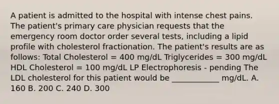 A patient is admitted to the hospital with intense chest pains. The patient's primary care physician requests that the emergency room doctor order several tests, including a lipid profile with cholesterol fractionation. The patient's results are as follows: Total Cholesterol = 400 mg/dL Triglycerides = 300 mg/dL HDL Cholesterol = 100 mg/dL LP Electrophoresis - pending The LDL cholesterol for this patient would be ____________ mg/dL. A. 160 B. 200 C. 240 D. 300