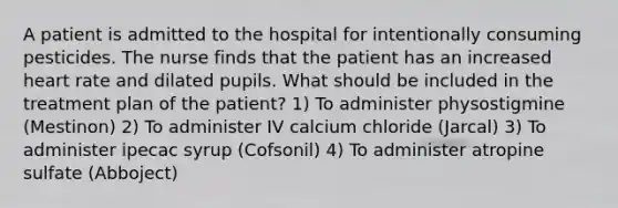 A patient is admitted to the hospital for intentionally consuming pesticides. The nurse finds that the patient has an increased heart rate and dilated pupils. What should be included in the treatment plan of the patient? 1) To administer physostigmine (Mestinon) 2) To administer IV calcium chloride (Jarcal) 3) To administer ipecac syrup (Cofsonil) 4) To administer atropine sulfate (Abboject)