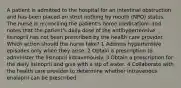 A patient is admitted to the hospital for an intestinal obstruction and has been placed on strict nothing by mouth (NPO) status. The nurse is reconciling the patient's home medications and notes that the patient's daily dose of the antihypertensive lisinopril has not been prescribed by the health care provider. Which action should the nurse take? 1 Address hypertensive episodes only when they arise. 2 Obtain a prescription to administer the lisinopril intravenously. 3 Obtain a prescription for the daily lisinopril and give with a sip of water. 4 Collaborate with the health care provider to determine whether intravenous enalapril can be prescribed.