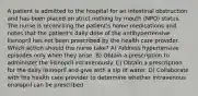 A patient is admitted to the hospital for an intestinal obstruction and has been placed on strict nothing by mouth (NPO) status. The nurse is reconciling the patient's home medications and notes that the patient's daily dose of the antihypertensive lisinopril has not been prescribed by the health care provider. Which action should the nurse take? A) Address hypertensive episodes only when they arise. B) Obtain a prescription to administer the lisinopril intravenously. C) Obtain a prescription for the daily lisinopril and give with a sip of water. D) Collaborate with the health care provider to determine whether intravenous enalapril can be prescribed.