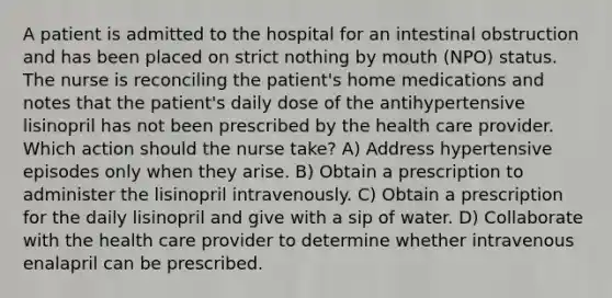 A patient is admitted to the hospital for an intestinal obstruction and has been placed on strict nothing by mouth (NPO) status. The nurse is reconciling the patient's home medications and notes that the patient's daily dose of the antihypertensive lisinopril has not been prescribed by the health care provider. Which action should the nurse take? A) Address hypertensive episodes only when they arise. B) Obtain a prescription to administer the lisinopril intravenously. C) Obtain a prescription for the daily lisinopril and give with a sip of water. D) Collaborate with the health care provider to determine whether intravenous enalapril can be prescribed.