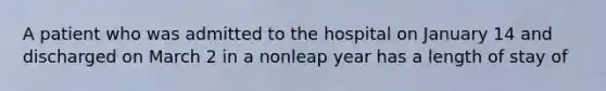 A patient who was admitted to the hospital on January 14 and discharged on March 2 in a nonleap year has a length of stay of