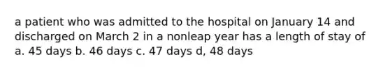 a patient who was admitted to the hospital on January 14 and discharged on March 2 in a nonleap year has a length of stay of a. 45 days b. 46 days c. 47 days d, 48 days