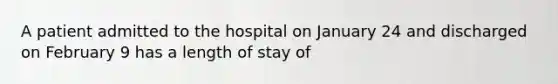 A patient admitted to the hospital on January 24 and discharged on February 9 has a length of stay of