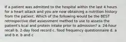 If a patient was admitted to the hospital within the last 4 hours for a heart attack and you are now obtaining a nutrition history from the patient. Which of the following would be the BEST retrospective diet assessment method to use to assess the patient's kcal and protein intake prior to admission? a. 24-hour recall b. 2-day food record c. food frequency questionnaire d. a and b e. b and c