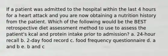 If a patient was admitted to the hospital within the last 4 hours for a heart attack and you are now obtaining a nutrition history from the patient. Which of the following would be the BEST retrospective diet assessment method to use to assess the patient's kcal and protein intake prior to admission? a. 24-hour recall b. 2-day food record c. food frequency questionnaire d. a and b e. b and c