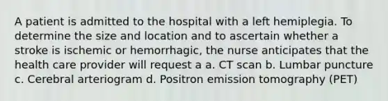 A patient is admitted to the hospital with a left hemiplegia. To determine the size and location and to ascertain whether a stroke is ischemic or hemorrhagic, the nurse anticipates that the health care provider will request a a. CT scan b. Lumbar puncture c. Cerebral arteriogram d. Positron emission tomography (PET)