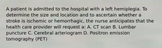 A patient is admitted to the hospital with a left hemiplegia. To determine the size and location and to ascertain whether a stroke is ischemic or hemorrhagic, the nurse anticipates that the health care provider will request a: A. CT scan B. Lumbar puncture C. Cerebral arteriogram D. Positron emission tomography (PET)