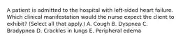 A patient is admitted to the hospital with left-sided heart failure. Which clinical manifestation would the nurse expect the client to exhibit? (Select all that apply.) A. Cough B. Dyspnea C. Bradypnea D. Crackles in lungs E. Peripheral edema