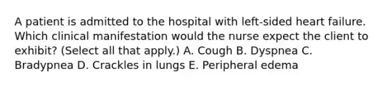 A patient is admitted to the hospital with left-sided heart failure. Which clinical manifestation would the nurse expect the client to exhibit? (Select all that apply.) A. Cough B. Dyspnea C. Bradypnea D. Crackles in lungs E. Peripheral edema