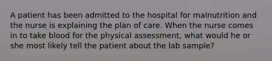 A patient has been admitted to the hospital for malnutrition and the nurse is explaining the plan of care. When the nurse comes in to take blood for the physical assessment, what would he or she most likely tell the patient about the lab sample?