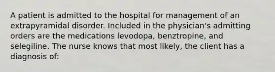 A patient is admitted to the hospital for management of an extrapyramidal disorder. Included in the physician's admitting orders are the medications levodopa, benztropine, and selegiline. The nurse knows that most likely, the client has a diagnosis of: