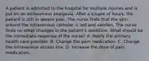 A patient is admitted to the hospital for multiple injuries and is put on an intravenous analgesia. After a couple of hours, the patient is still in severe pain. The nurse finds that the skin around the intravenous catheter is red and swollen. The nurse finds no other changes in the patient's condition. What should be the immediate response of the nurse? A. Notify the primary health care provider. B. Change the pain medication. C. Change the intravenous access line. D. Increase the dose of pain medication.