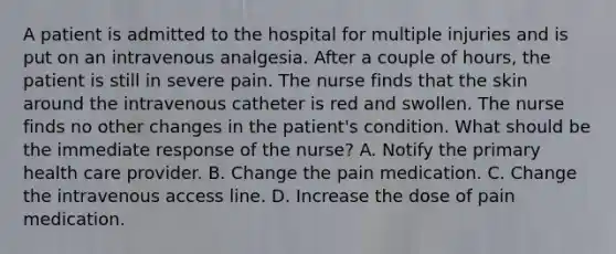 A patient is admitted to the hospital for multiple injuries and is put on an intravenous analgesia. After a couple of hours, the patient is still in severe pain. The nurse finds that the skin around the intravenous catheter is red and swollen. The nurse finds no other changes in the patient's condition. What should be the immediate response of the nurse? A. Notify the primary health care provider. B. Change the pain medication. C. Change the intravenous access line. D. Increase the dose of pain medication.