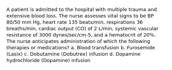 A patient is admitted to the hospital with multiple trauma and extensive blood loss. The nurse assesses vital signs to be BP 80/50 mm Hg, heart rate 135 beats/min, respirations 36 breaths/min, cardiac output (CO) of 2 L/min, systemic vascular resistance of 3000 dynes/sec/cm-5, and a hematocrit of 20%. The nurse anticipates administration of which the following therapies or medications? a. Blood transfusion b. Furosemide (Lasix) c. Dobutamine (Dobutrex) infusion d. Dopamine hydrochloride (Dopamine) infusion