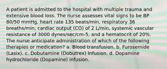 A patient is admitted to the hospital with multiple trauma and extensive blood loss. The nurse assesses vital signs to be BP 80/50 mmHg, heart rate 135 beats/min, respiratory 36 breaths/min, cardiac output (CO) of 2 L/min, systemic vascular resistance of 3000 dynes/sec/cm-5, and a hematocrit of 20%. The nurse anticipate administration of which of the following therapies or medication? a. Blood transfusion. b. Furosemide (Lasix). c. Dobutamine (Dobutrex) Infusion. d. Dopamine hydrochloride (Dopamine) infusion.