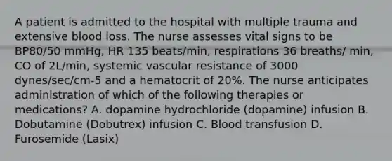 A patient is admitted to the hospital with multiple trauma and extensive blood loss. The nurse assesses vital signs to be BP80/50 mmHg, HR 135 beats/min, respirations 36 breaths/ min, CO of 2L/min, systemic vascular resistance of 3000 dynes/sec/cm-5 and a hematocrit of 20%. The nurse anticipates administration of which of the following therapies or medications? A. dopamine hydrochloride (dopamine) infusion B. Dobutamine (Dobutrex) infusion C. Blood transfusion D. Furosemide (Lasix)