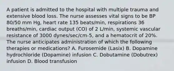 A patient is admitted to the hospital with multiple trauma and extensive blood loss. The nurse assesses vital signs to be BP 80/50 mm Hg, heart rate 135 beats/min, respirations 36 breaths/min, cardiac output (CO) of 2 L/min, systemic vascular resistance of 3000 dynes/sec/cm-5, and a hematocrit of 20%. The nurse anticipates administration of which the following therapies or medications? A. Furosemide (Lasix) B. Dopamine hydrochloride (Dopamine) infusion C. Dobutamine (Dobutrex) infusion D. Blood transfusion