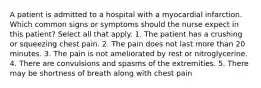 A patient is admitted to a hospital with a myocardial infarction. Which common signs or symptoms should the nurse expect in this patient? Select all that apply. 1. The patient has a crushing or squeezing chest pain. 2. The pain does not last more than 20 minutes. 3. The pain is not ameliorated by rest or nitroglycerine. 4. There are convulsions and spasms of the extremities. 5. There may be shortness of breath along with chest pain