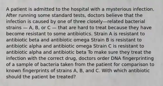 A patient is admitted to the hospital with a mysterious infection. After running some standard tests, doctors believe that the infection is caused by one of three closely—related bacterial strains — A, B, or C — that are hard to treat because they have become resistant to some antibiotics. Strain A is resistant to antibiotic beta and antibiotic omega Strain B is resistant to antibiotic alpha and antibiotic omega Strain C is resistant to antibiotic alpha and antibiotic beta To make sure they treat the infection with the correct drug, doctors order <a href='https://www.questionai.com/knowledge/kAxD8GcgQM-dna-fingerprinting' class='anchor-knowledge'>dna fingerprinting</a> of a sample of bacteria taken from the patient for comparison to known fingerprints of strains A, B, and C. With which antibiotic should the patient be treated?