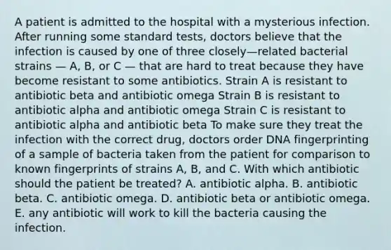 A patient is admitted to the hospital with a mysterious infection. After running some standard tests, doctors believe that the infection is caused by one of three closely—related bacterial strains — A, B, or C — that are hard to treat because they have become resistant to some antibiotics. Strain A is resistant to antibiotic beta and antibiotic omega Strain B is resistant to antibiotic alpha and antibiotic omega Strain C is resistant to antibiotic alpha and antibiotic beta To make sure they treat the infection with the correct drug, doctors order DNA fingerprinting of a sample of bacteria taken from the patient for comparison to known fingerprints of strains A, B, and C. With which antibiotic should the patient be treated? A. antibiotic alpha. B. antibiotic beta. C. antibiotic omega. D. antibiotic beta or antibiotic omega. E. any antibiotic will work to kill the bacteria causing the infection.